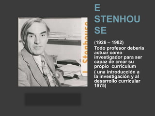 E
STENHOU
SE
(1926 – 1982)
Todo profesor debería
actuar como
investigador para ser
capaz de crear su
propio currículum
( una introducción a
la investigación y al
desarrollo curricular
1975)
 