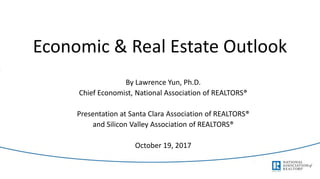 Economic & Real Estate Outlook
By Lawrence Yun, Ph.D.
Chief Economist, National Association of REALTORS®
Presentation at Santa Clara Association of REALTORS®
and Silicon Valley Association of REALTORS®
October 19, 2017
 