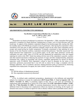 Department of Labor and Employment
National Labor Relations Commission
RESEARCH, INFORMATION & PUBLICATION DIVISION
Quezon City
No. VII N L R C L A W R E P O R T July 2013
ABANDONMENT; CONSTRUCTIVE DISMISSAL
Tan Brothers Corporation of Basilan City vs. Escudero
G.R. No. 188711, July 3, 2013
J. Jose P. Perez
Facts:
Respondent was hired as bookkeeper by petitioners. On September 1, 2004, respondent filed against
petitioners a complaint for illegal dismissal, underpayment of wages, cost of living allowance and 13th
month pay. In support of the complaint, respondent alleged in her position paper that, starting July 2003,
her monthly salary of P2,500.00 was not paid on time by petitioners. After having the corporation’s office
remodeled in the early part of 2004, petitioners allegedly rented out the office space respondent used to
occupy and ceased giving her further assignments. Eventually constrained to stop reporting for work
because of her dire financial condition, respondent claimed that petitioners “shrewdly maneuvered” her
illegal dismissal from employment. In its position paper, on the other hand, petitioners averred that
respondent was paid a daily wage of P155.00, and she abandoned her employment when she stopped
reporting for work in July 2003. Aside from taking with her most of the corporation’s payrolls, vouchers
and other material documents evidencing due payment of wages and labor standard benefits, petitioners
maintained that, without its knowledge and consent, respondent appropriated for herself an Olivetti
typewriter worth P15,000.00. With respondent’s refusal to heed its demands for the return of the
typewriter, petitioners asseverated that it was left with no choice but to lodge a complaint with the
barangay authorities. The LA rendered a decision, finding petitioners guilty of constructively dismissing
respondent from employment. On appeal, the Labor Arbiter’s decision was affirmed in toto.
Issues:
(a) Will the defense of abandonment prosper?
(b) Was respondent constructively dismissed?
Ruling:
a) No. As defined under established jurisprudence, abandonment is the deliberate and unjustified
refusal of an employee to resume his employment (DUP Sound Phils. V. Court of Appeals, G.R. No.
168317, November 21, 2011). It constitutes neglect of duty and is a just cause for termination of
employment under paragraph (b) of Article 282 of the Labor Code (CRC Agricultural Trading v. NLRC,
G.R. No. 177664, December 23, 2009). To constitute abandonment, however, there must be a clear and
deliberate intent to discontinue one's employment without any intention of returning. In this regard, two
elements must concur: (1) failure to report for work or absence without valid or justifiable reason, and (2)
Compiled and Edited by:
PURDEY P. PEREZ
 