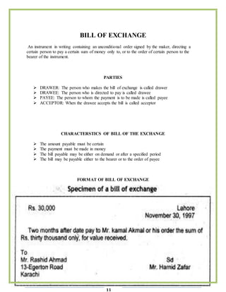 Page
11
BILL OF EXCHANGE
An instrument in writing containing an unconditional order signed by the maker, directing a
certain person to pay a certain sum of money only to, or to the order of certain person to the
bearer of the instrument.
PARTIES
 DRAWER: The person who makes the bill of exchange is called drawer
 DRAWEE: The person who is directed to pay is called drawee
 PAYEE: The person to whom the payment is to be made is called payee
 ACCEPTOR: When the drawee accepts the bill is called acceptor
CHARACTERSTICS OF BILL OF THE EXCHANGE
 The amount payable must be certain
 The payment must be made in money
 The bill payable may be either on demand or after a specified period
 The bill may be payable either to the bearer or to the order of payee
FORMAT OF BILL OF EXCHANGE
 