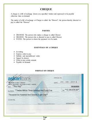 Page
12
CHEQUE
A cheque is a bill of exchange drawn on a specified banker and expressed to be payable
otherwise than on demand.
The maker of a bill of exchange or Cheque is called the “Drawer"; the person thereby directed to
pay is called the “Drawee"
PARTIES
 DRAWER: The person who makes a cheque is called Drawer
 DRAWEE: The person who is directed to pay is called Drawee
 PAYEE: The person to whom the payment is to be made.
ESSENTIALS OF A CHEQUE
 In writing
 Express order to pay
 Definite and unconditional order
 Signed by drawer
 Order to pay certain amount
 Payable on demand
FORMAT OF CHEQUE
 