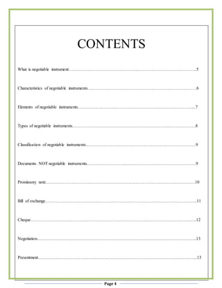 Page 4
CONTENTS
What is negotiable instrument…………………………………………………………………………….5
Characteristics of negotiable instruments…………………………………………………………………6
Elements of negotiable instruments……………………………………………………………………....7
Types of negotiable instruments………………………………………………………………………….8
Classification of negotiable instruments………………………………………………………………….9
Documents NOT negotiable instruments…………………………………………………………………9
Promissory note………………………………………………………………………………………….10
Bill of exchange……………………………………………………………………………………….…..11
Cheque………………………………………………………………………………………………..…..12
Negotiation………………………………………………………………………………………………..13
Presentment………………………………………………………………………………………………..13
 