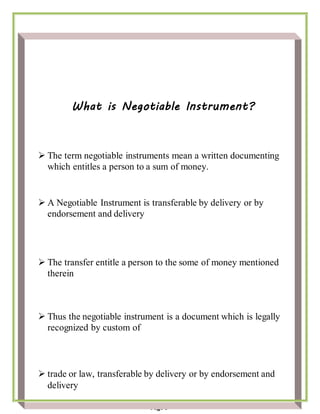 Page 5
What is Negotiable Instrument?
 The term negotiable instruments mean a written documenting
which entitles a person to a sum of money.
 A Negotiable Instrument is transferable by delivery or by
endorsement and delivery
 The transfer entitle a person to the some of money mentioned
therein
 Thus the negotiable instrument is a document which is legally
recognized by custom of
 trade or law, transferable by delivery or by endorsement and
delivery
 