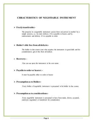 Page 6
CHRACTERSTICS OF NEGOTIABLE INSTRUMENT
 Freelytransferable:-
The property in a negotiable instrument passes from one person to another by a
simple process, i.e., by mere delivery if it is payable to bearer, and by
endorsement and delivery if it is payable to order
 Holder’s title free from all defects:-
The holder in due course (one who acquires the instrument in good faith and for
consideration) gets it free from all defects
 Recovery:-
One can sue upon the instrument in his own name
 Payable to order or bearer: -
It must be payable either to order or bearer
 Presumption as to Holder:-
Every holder of negotiable instrument is presumed to be holder in due course
 Presumption as to considerations:-
Every negotiable instrument is presumed to have been made, drawn, accepted,
endorsed, negotiated or transferred for consideration
 