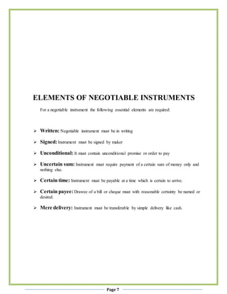 Page 7
ELEMENTS OF NEGOTIABLE INSTRUMENTS
For a negotiable instrument the following essential elements are required:
 Written: Negotiable instrument must be in writing
 Signed:Instrument must be signed by maker
 Unconditional: It must contain unconditional promise or order to pay
 Uncertain sum: Instrument must require payment of a certain sum of money only and
nothing else.
 Certain time: Instrument must be payable at a time which is certain to arrive.
 Certain payee: Drawee of a bill or cheque must with reasonable certainty be named or
desired.
 Mere delivery: Instrument must be transferable by simple delivery like cash.
 