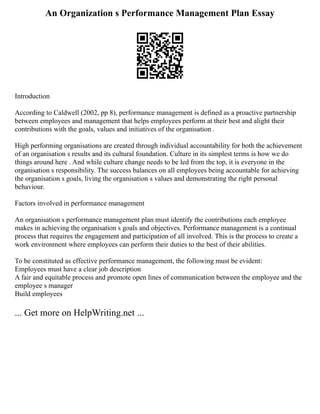 An Organization s Performance Management Plan Essay
Introduction
According to Caldwell (2002, pp 8), performance management is defined as a proactive partnership
between employees and management that helps employees perform at their best and alight their
contributions with the goals, values and initiatives of the organisation .
High performing organisations are created through individual accountability for both the achievement
of an organisation s results and its cultural foundation. Culture in its simplest terms is how we do
things around here . And while culture change needs to be led from the top, it is everyone in the
organisation s responsibility. The success balances on all employees being accountable for achieving
the organisation s goals, living the organisation s values and demonstrating the right personal
behaviour.
Factors involved in performance management
An organisation s performance management plan must identify the contributions each employee
makes in achieving the organisation s goals and objectives. Performance management is a continual
process that requires the engagement and participation of all involved. This is the process to create a
work environment where employees can perform their duties to the best of their abilities.
To be constituted as effective performance management, the following must be evident:
Employees must have a clear job description
A fair and equitable process and promote open lines of communication between the employee and the
employee s manager
Build employees
... Get more on HelpWriting.net ...
 
