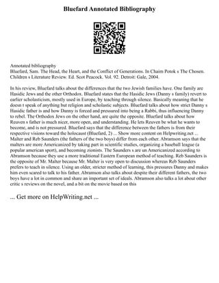 Bluefard Annotated Bibliography
Annotated bibliography
Bluefard, Sam. The Head, the Heart, and the Conflict of Generations. In Chaim Potok s The Chosen.
Children s Literature Review. Ed. Scot Peacock. Vol. 92. Detroit: Gale, 2004.
In his review, Bluefard talks about the differences that the two Jewish families have. One family are
Hasidic Jews and the other Orthodox. Bluefard states that the Hasidic Jews (Danny s family) revert to
earlier scholasticism, mostly used in Europe, by teaching through silence. Basically meaning that he
doesn t speak of anything but religion and scholastic subjects. Bluefard talks about how strict Danny s
Hasidic father is and how Danny is forced and pressured into being a Rabbi, thus influencing Danny
to rebel. The Orthodox Jews on the other hand, are quite the opposite. Bluefard talks about how
Reuven s father is much nicer, more open, and understanding. He lets Reuven be what he wants to
become, and is not pressured. Bluefard says that the difference between the fathers is from their
respective visions toward the holocaust (Bluefard, 2) ... Show more content on Helpwriting.net ...
Malter and Reb Saunders (the fathers of the two boys) differ from each other. Abramson says that the
malters are more Americanized by taking part in scientific studies, organizing a baseball league (a
popular american sport), and becoming zionists. The Saunders s are un Americanized according to
Abramson because they use a more traditional Eastern European method of teaching. Reb Saunders is
the opposite of Mr. Malter because Mr. Malter is very open to discussion whereas Reb Saunders
prefers to teach in silence. Using an older, stricter method of learning, this pressures Danny and makes
him even scared to talk to his father. Abramson also talks about despite their different fathers, the two
boys have a lot in common and share an important set of ideals. Abramson also talks a lot about other
critic s reviews on the novel, and a bit on the movie based on this
... Get more on HelpWriting.net ...
 