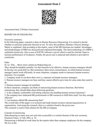 Assessment Item 2
Assessment Item 2 Written Assessment:
REPORT ON OUTSOURCING
Executive summary:
In the following paper, research is done on Human Resource Outsourcing. It is critical to decide
whether to outsource particular function or not. To solve this problem, Harman s Process Strategy
Matrix is explained. And according to this matrix, some of the HR functions are studied. Advantages
and disadvantages of HRO are discussed and explained thoroughly. The latest technology of e HRM is
explained extensively. Also a case of SAP SE software is given which is used by German Team to
increase performance of its players. Finally, the given case is analysed and solution is provided in
conclusion.
Index
Sr. no. Title ... Show more content on Helpwriting.net ...
They should be handled carefully. For this function to be effective, human resource managers should
be having very good skill set. But sometimes, there arises circumstances, in which human resource
manager cannot work efficiently. In some situations, company needs to outsource human resource
functions. For example:
1. Company needs to cut down their cost i.e. expenses on human resource managers.
2. Human resource managers are busy and they cannot afford to give time for some tasks they need to
do.
3. Human resource manager id unskilled.
In these situations, company can think of outsourcing human resource functions. But before
outsourcing, they should think about following questions:
1. Is the company comfortable with letting someone else handling human resource functions?
2. Do company have dedicated HR professionals or HR resources to fulfil their need? Are they enough
efficient?
3. Can business afford HR outsourcing firm?
The overall idea of this paper is to research and study human resource outsourcing practices in
organisations. And using this research, there is a solution found to the given case.
This research is used to find solution for the HR of company.
Concept of outsourcing
Subcontracting as many non core activities as possible is a central element of the new economy .
Financial Times, 31 July 2001, p. 10.
Outsourcing is defined as work done by the experts other than company employees for the company.
We live in the
 