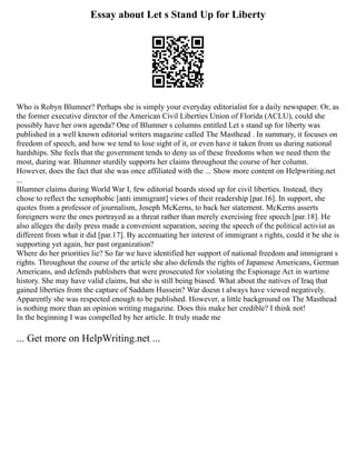 Essay about Let s Stand Up for Liberty
Who is Robyn Blumner? Perhaps she is simply your everyday editorialist for a daily newspaper. Or, as
the former executive director of the American Civil Liberties Union of Florida (ACLU), could she
possibly have her own agenda? One of Blumner s columns entitled Let s stand up for liberty was
published in a well known editorial writers magazine called The Masthead . In summary, it focuses on
freedom of speech, and how we tend to lose sight of it, or even have it taken from us during national
hardships. She feels that the government tends to deny us of these freedoms when we need them the
most, during war. Blumner sturdily supports her claims throughout the course of her column.
However, does the fact that she was once affiliated with the ... Show more content on Helpwriting.net
...
Blumner claims during World War I, few editorial boards stood up for civil liberties. Instead, they
chose to reflect the xenophobic [anti immigrant] views of their readership [par.16]. In support, she
quotes from a professor of journalism, Joseph McKerns, to back her statement. McKerns asserts
foreigners were the ones portrayed as a threat rather than merely exercising free speech [par.18]. He
also alleges the daily press made a convenient separation, seeing the speech of the political activist as
different from what it did [par.17]. By accentuating her interest of immigrant s rights, could it be she is
supporting yet again, her past organization?
Where do her priorities lie? So far we have identified her support of national freedom and immigrant s
rights. Throughout the course of the article she also defends the rights of Japanese Americans, German
Americans, and defends publishers that were prosecuted for violating the Espionage Act in wartime
history. She may have valid claims, but she is still being biased. What about the natives of Iraq that
gained liberties from the capture of Saddam Hussein? War doesn t always have viewed negatively.
Apparently she was respected enough to be published. However, a little background on The Masthead
is nothing more than an opinion writing magazine. Does this make her credible? I think not!
In the beginning I was compelled by her article. It truly made me
... Get more on HelpWriting.net ...
 