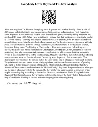 Everybody Loves Raymond Tv Show Analysis
After watching both TV Sitcoms, Everybody loves Raymond and Modern Family , there is a lot of
differences and similarities to analyze, comparing both on styles and production. First, Everybody
loves Raymond is an American TV series show in the sitcom genre, created by Philip Rosenthal and
aired on CBS since 1996. When I was watching it, I noticed that their settings were practically similar
to ¨Modern Family¨, showing both sites in a family house. For example, both TV shows started with
an establishing show. It is showing basically an overview of the location on where the scene will take
place. The director used different settings in the house, like for example, in the bedroom, kitchen,
living and dining room. The lighting in ¨Everybody ... Show more content on Helpwriting.net ...
Indeed, this is like that because the creators Christopher Lloyd Steven Levitan, made this TV sitcom
particularly in a Mockumentary style or (docu comedy style, in which means that they present the
events in a documentary style just to create comedy. Modern Family have that particular style of using
more camera movements than the show of Everybody loves Raymond , that is more static. This
dramatically movements of the camera makes the show seems like in a face pace running all the time.
They do faster close ups, zooms in/ out, tilting up/ down, and they do faster movements of panning
left/ right, to follow the conversation of the actors, which is totally different from the other show.
Another differences on both shows is that in ¨Modern Family¨ they have that particular style when you
see the actors talking directly to the camera, like they are having a conversation to someone, or just
maybe pretending they are talking to themselves. However, we don t see this in ¨Everybody loves
Raymond¨ but there is because they are acting to follow the story of the family but in that particular
way of the viewer listening to the live audience laughing after something funny
... Get more on HelpWriting.net ...
 