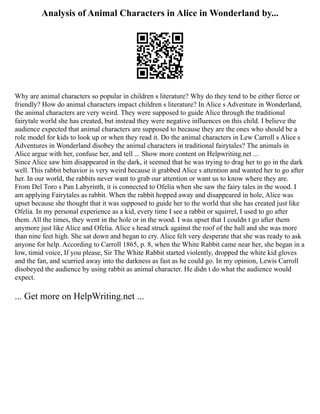 Analysis of Animal Characters in Alice in Wonderland by...
Why are animal characters so popular in children s literature? Why do they tend to be either fierce or
friendly? How do animal characters impact children s literature? In Alice s Adventure in Wonderland,
the animal characters are very weird. They were supposed to guide Alice through the traditional
fairytale world she has created, but instead they were negative influences on this child. I believe the
audience expected that animal characters are supposed to because they are the ones who should be a
role model for kids to look up or when they read it. Do the animal characters in Lew Carroll s Alice s
Adventures in Wonderland disobey the animal characters in traditional fairytales? The animals in
Alice argue with her, confuse her, and tell ... Show more content on Helpwriting.net ...
Since Alice saw him disappeared in the dark, it seemed that he was trying to drag her to go in the dark
well. This rabbit behavior is very weird because it grabbed Alice s attention and wanted her to go after
her. In our world, the rabbits never want to grab our attention or want us to know where they are.
From Del Toro s Pan Labyrinth, it is connected to Ofelia when she saw the fairy tales in the wood. I
am applying Fairytales as rabbit. When the rabbit hopped away and disappeared in hole, Alice was
upset because she thought that it was supposed to guide her to the world that she has created just like
Ofelia. In my personal experience as a kid, every time I see a rabbit or squirrel, I used to go after
them. All the times, they went in the hole or in the wood. I was upset that I couldn t go after them
anymore just like Alice and Ofelia. Alice s head struck against the roof of the hall and she was more
than nine feet high. She sat down and began to cry. Alice felt very desperate that she was ready to ask
anyone for help. According to Carroll 1865, p. 8, when the White Rabbit came near her, she began in a
low, timid voice, If you please, Sir The White Rabbit started violently, dropped the white kid gloves
and the fan, and scurried away into the darkness as fast as he could go. In my opinion, Lewis Carroll
disobeyed the audience by using rabbit as animal character. He didn t do what the audience would
expect.
... Get more on HelpWriting.net ...
 