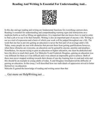 Reading And Writing Is Essential For Understanding And...
In this day and age reading and writing are fundamental functions for everything a person does.
Reading is essential for understanding and comprehending warning signs and instructions on a
medicine bottle as well as filling out applications. It is important that one knows how to read in order
to find a job or to use it for their benefits. Writing is also an important part of anyone s life. Writing is
use as a tool of expression and a basis of which your work will be judged throughout one s life. The
work that one has to put into getting an education is never the best part of an average adult s life.
Today, many people are met with obstacles that prevent them from getting qualifications however,
when these obstacles are overcome, an education can be gained by anyone, anytime and anyplace.
Nonetheless, for anyone trying to gain an education or higher education, one must be dedicated and
have the drive to reach their goals. For Malcolm X and Frederick Douglass, gaining an education was
very different for them as it was difficult and it was almost an impossible goal to achieve. Both of
these men never stopped working towards their dream of one day learning how to read and write and
this should be an example to young adults of today. X and Douglass foreshadowed the difficulty of
gaining an education. In this essay, I will described how two individuals of oppression strived to better
themselves via education.
Malcolm X gained the knowledge of reading and writing easier than that
... Get more on HelpWriting.net ...
 