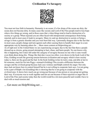 Civilization Vs Savagery
You must not lose faith in humanity. Humanity is an ocean; if a few drops of the ocean are dirty, the
ocean does not become dirty. In many cases like society and Lord of the Flies people tend to lose hope
when a few things go wrong, and in those cases that s when things tend to lead to destruction of a
society or a group. When rejected you are often faced with interpersonal consequences from being
rejected, and in most cases it leads to savagery. Many try and say destruction to society or being a
savage is from a genetic disorder and you were born that way. I personally disagree due to the fact that
in most cases, people change and turn against each other causing them to handle their anger in a non
appropriate way by harming others for ... Show more content on Helpwriting.net ...
As of right now in the United States we are experiencing savagery due to the fact that there a people
dressed up as clowns, going around attempting to hurt, chase, and harm people. No one knows why
this is happening, but it does fall under the category of savagery because no one who is sane would
even think about doing this. Things like that don t occur too often: even shown in the book Lord of the
Flies, Golding reveals the growing tension between civilization and savagery which is how society
today is, there are the good and the bad. In the book Golding writes he took a step, and able at last to
hit someone, stuck his fist into Piggy s stomach (Golding) This reveals a difference between the
savages and the civilized group because Jack uses violence and Ralph controls his anger. Not only
does Jack not know how to control himself but he is not willing to cooperate Jack says, I m not going
to be a part of Ralph s lot (Goulding) this is showing that he is not going to cooperate with the
civilized ones. It shows how much can go wrong just because of one person or one group not getting
their way. If everyone was to work together and not act out because of their rejection or anger like in
Lord of the Flies and society today then the world would be a lot more peaceful and wouldn t have to
deal with so much tension and
... Get more on HelpWriting.net ...
 