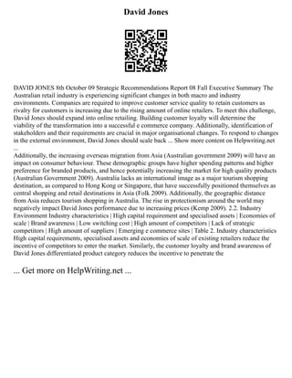 David Jones
DAVID JONES 8th October 09 Strategic Recommendations Report 08 Fall Executive Summary The
Australian retail industry is experiencing significant changes in both macro and industry
environments. Companies are required to improve customer service quality to retain customers as
rivalry for customers is increasing due to the rising amount of online retailers. To meet this challenge,
David Jones should expand into online retailing. Building customer loyalty will determine the
viability of the transformation into a successful e commerce company. Additionally, identification of
stakeholders and their requirements are crucial in major organisational changes. To respond to changes
in the external environment, David Jones should scale back ... Show more content on Helpwriting.net
...
Additionally, the increasing overseas migration from Asia (Australian government 2009) will have an
impact on consumer behaviour. These demographic groups have higher spending patterns and higher
preference for branded products, and hence potentially increasing the market for high quality products
(Australian Government 2009). Australia lacks an international image as a major tourism shopping
destination, as compared to Hong Kong or Singapore, that have successfully positioned themselves as
central shopping and retail destinations in Asia (Folk 2009). Additionally, the geographic distance
from Asia reduces tourism shopping in Australia. The rise in protectionism around the world may
negatively impact David Jones performance due to increasing prices (Kemp 2009). 2.2. Industry
Environment Industry characteristics | High capital requirement and specialised assets | Economies of
scale | Brand awareness | Low switching cost | High amount of competitors | Lack of strategic
competitors | High amount of suppliers | Emerging e commerce sites | Table 2. Industry characteristics
High capital requirements, specialised assets and economies of scale of existing retailers reduce the
incentive of competitors to enter the market. Similarly, the customer loyalty and brand awareness of
David Jones differentiated product category reduces the incentive to penetrate the
... Get more on HelpWriting.net ...
 
