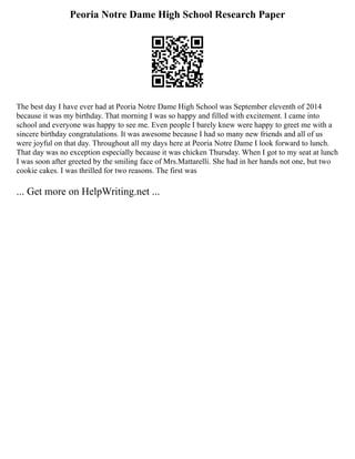 Peoria Notre Dame High School Research Paper
The best day I have ever had at Peoria Notre Dame High School was September eleventh of 2014
because it was my birthday. That morning I was so happy and filled with excitement. I came into
school and everyone was happy to see me. Even people I barely knew were happy to greet me with a
sincere birthday congratulations. It was awesome because I had so many new friends and all of us
were joyful on that day. Throughout all my days here at Peoria Notre Dame I look forward to lunch.
That day was no exception especially because it was chicken Thursday. When I got to my seat at lunch
I was soon after greeted by the smiling face of Mrs.Mattarelli. She had in her hands not one, but two
cookie cakes. I was thrilled for two reasons. The first was
... Get more on HelpWriting.net ...
 