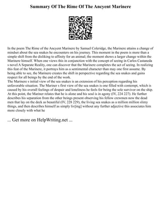 Summary Of The Rime Of The Ancyent Marinere
In the poem The Rime of the Ancyent Marinere by Samuel Coleridge, the Marinere attains a change of
mindset about the sea snakes he encounters on his journey. This moment in the poem is more than a
simple shift from the disliking to affinity for an animal; the moment shows a larger change within the
Marinere himself. When one views this in conjunction with the concept of seeing in Carlos Castaneda
s novel A Separate Reality, one can discover that the Marinere completes the act of seeing. In realizing
this feat of the Marinere, it portrays him as a sentimental character than may one first assume. By
being able to see, the Marinere creates the shift in perspective regarding the sea snakes and gains
respect for all beings by the end of the work.
The Marinere s initial view of the sea snakes is an extension of his perception regarding his
unfavorable situation. The Mariner s first view of the sea snakes is one filled with contempt, which is
caused by his overall feelings of despair and loneliness he feels for being the sole survivor on the ship.
At this point, the Mariner relates that he is alone and his soul is in agony (IV, 224 227). He further
describes his separation from the other beings present observing his fellow crewmen now the dead
men that lay on the deck as beautiful (IV, 228 229), the living sea snakes as a million million slimy
things, and then describes himself as simply liv[ing] without any further adjective this associates him
more closely with what he
... Get more on HelpWriting.net ...
 