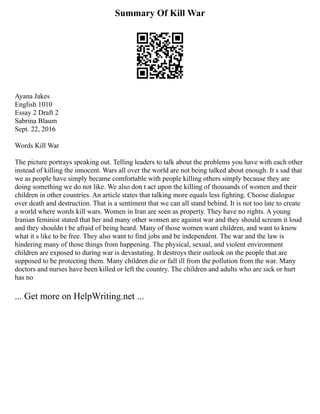 Summary Of Kill War
Ayana Jakes
English 1010
Essay 2 Draft 2
Sabrina Blaum
Sept. 22, 2016
Words Kill War
The picture portrays speaking out. Telling leaders to talk about the problems you have with each other
instead of killing the innocent. Wars all over the world are not being talked about enough. It s sad that
we as people have simply became comfortable with people killing others simply because they are
doing something we do not like. We also don t act upon the killing of thousands of women and their
children in other countries. An article states that talking more equals less fighting. Choose dialogue
over death and destruction. That is a sentiment that we can all stand behind. It is not too late to create
a world where words kill wars. Women in Iran are seen as property. They have no rights. A young
Iranian feminist stated that her and many other women are against war and they should scream it loud
and they shouldn t be afraid of being heard. Many of those women want children, and want to know
what it s like to be free. They also want to find jobs and be independent. The war and the law is
hindering many of those things from happening. The physical, sexual, and violent environment
children are exposed to during war is devastating. It destroys their outlook on the people that are
supposed to be protecting them. Many children die or fall ill from the pollution from the war. Many
doctors and nurses have been killed or left the country. The children and adults who are sick or hurt
has no
... Get more on HelpWriting.net ...
 