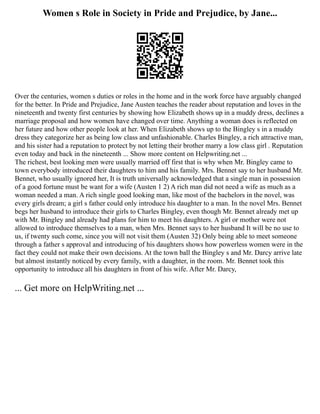 Women s Role in Society in Pride and Prejudice, by Jane...
Over the centuries, women s duties or roles in the home and in the work force have arguably changed
for the better. In Pride and Prejudice, Jane Austen teaches the reader about reputation and loves in the
nineteenth and twenty first centuries by showing how Elizabeth shows up in a muddy dress, declines a
marriage proposal and how women have changed over time. Anything a woman does is reflected on
her future and how other people look at her. When Elizabeth shows up to the Bingley s in a muddy
dress they categorize her as being low class and unfashionable. Charles Bingley, a rich attractive man,
and his sister had a reputation to protect by not letting their brother marry a low class girl . Reputation
even today and back in the nineteenth ... Show more content on Helpwriting.net ...
The richest, best looking men were usually married off first that is why when Mr. Bingley came to
town everybody introduced their daughters to him and his family. Mrs. Bennet say to her husband Mr.
Bennet, who usually ignored her, It is truth universally acknowledged that a single man in possession
of a good fortune must be want for a wife (Austen 1 2) A rich man did not need a wife as much as a
woman needed a man. A rich single good looking man, like most of the bachelors in the novel, was
every girls dream; a girl s father could only introduce his daughter to a man. In the novel Mrs. Bennet
begs her husband to introduce their girls to Charles Bingley, even though Mr. Bennet already met up
with Mr. Bingley and already had plans for him to meet his daughters. A girl or mother were not
allowed to introduce themselves to a man, when Mrs. Bennet says to her husband It will be no use to
us, if twenty such come, since you will not visit them (Austen 32) Only being able to meet someone
through a father s approval and introducing of his daughters shows how powerless women were in the
fact they could not make their own decisions. At the town ball the Bingley s and Mr. Darcy arrive late
but almost instantly noticed by every family, with a daughter, in the room. Mr. Bennet took this
opportunity to introduce all his daughters in front of his wife. After Mr. Darcy,
... Get more on HelpWriting.net ...
 