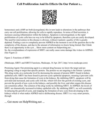 Cell Proliferation And Its Effects On Our Patient s...
homeostasis and cAMP are both dysregulated, this in turn leads to alterations in the pathways that
carry out cell proliferation, allowing for cells to rapidly reproduce. In terms of fluid secretion, it
increases causing inflammation within the kidneys. Apoptosis is downregulated, so the rapid
proliferation of cystic cells have no way to be killed by apoptosis, therefore cysts are easily developed.
The need for intervention in this disease is obvious, without it patient s quality of life is greatly
depleted. Finding a cure to completely prevent ADPKD at the moment is out of the question due to the
complexity of the disease, and due to the amount of information we know being limited. But I think
there is an opportunity in the cyst ... Show more content on Helpwriting.net ...
So, the overabundance of expression of SIRT1 can really cause some damage like it does in ADPKD.
(See Figure 2)
Figure 2: Functions of SIRT1
(Medscape, SIRT1 and SIRT3 Functions, Medscape, 16 Apr. 2017, http://www.medscape.com)
Promising Agent: Our promising agent is a rational drug because we know the target and are
designing a drug to target that specific protein. The protein we are targeting is the Sirtuin 1 protein.
This drug works on a molecular level by decreasing the amount of protein SIRT1 found in kidney
epithelial cells. SIRT1 has been found to prevent cystic epithelial apoptosis, meaning it prevents cells
from dying that cause the formation of cysts in the kidneys. By inhibiting SIRT1, apoptosis will be
activated and increased, and cystic cells will die, which will slow the growth of existing cysts, and
prevent the growth of new cysts in the kidneys, and possibly the liver, and other organs this disease
can sometimes affect. The solution of the drug works by inhibiting SIRT1. In ADPKD, the levels of
SIRT1 are dramatically increased in kidney epithelial cells. By inhibiting SIRT1, we will essentially
be delaying the growth of cysts, and stopping the formation of new cysts from developing in the
kidneys which is what makes ADPKD such a deliberating disease. SIRT1 is a very smart protein,
through
... Get more on HelpWriting.net ...
 