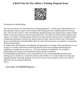 A Brief Note On The Athlete s Training Program Essay
Periodization in Bodybuilding
You may ask why the use of periodization in training programs? , well the goal of periodization is to
help maximize what you gain of your training while reducing the risk of getting injured in the long
term. The way this is done is with an intelligently designed training year program that contains smaller
blocks of time that each has its specific goal and priority. This kind of overall schedule includes many
aspects of an athlete s training program and it may include specific training such as; strength training,
conditioning, plyometric, and also any specific sport activities. However in this essay I will specify
the use of periodization in bodybuilding which is a sport that has become very popular in recent times.
What is Periodization?
In simple terms, Periodization is the planning and organization of training. When periodization is used
in sport, it is usually used based on achieving specific goals such as gaining maximal physical
capabilities (strength, power, speed, etc...) for a given period of competition. For example in
bodybuilding, the training may be planned around a specific competition.
In bodybuilding periodization is not an unusual thing, in fact most bodybuilders periodize their
training anyway and this is to reach their specific goal whether it is to reduce body fat or bring up a
lagging body part. Generally speaking, if you have an aim to reach a goal by a given time, then in
actual fact you are using periodization.
This is
... Get more on HelpWriting.net ...
 
