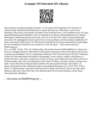 Examples Of Fahrenheit 451 Allusion
Elyse Simmons Venghaus English II Period 2 17 November 2014 Fahrenheit 451 Allusions 21.
Allusion/Type: Bertrand Russell/Historical A. Quote from the text: Why, there s one town in
Maryland, only twenty seven people, no bomb ll ever touch that town, is the complete essays of a man
named Bertrand Russell (Bradbury 146). B. Explanation of allusion: Bertrand Russell was a British
philosopher, mathematician and social critic who was involved in the Anglo American philosophy
movement. He campaigned for peace and wrote on social, political, and moral subjects publishing 70
books and around 2,000 articles. In 1890, Russell switched his focus from mathematics to philosophy.
He was awarded the Nobel Prize for Literature in 1950. He spent ... Show more content on
Helpwriting.net ...
N.p., n.d. Web. 18 Nov. 2014. 26. Allusion/Type: Revelation (from the Bible)/Biblical A. Quote from
the text: I thought I had part of the Book of Ecclesiastes and maybe a little of Revelation, but I haven t
even that now (Bradbury 144). B. Explanation of allusion: This is the last book of the New Testament.
Unlike all of the other books, Revelation is apocalyptic. It uses visions, symbols, and allegory to
predict the future. This book is made up of a series of letters, and is believed to have been written by a
Christian leader, John who was imprisoned on the island of Patmos. The basis of these writings were
John s vision from heaven that provided comfort to the persecuted Christians ( Revelation ). C.
Source: Revelation to John. Britannica School. Encyclopedia Britannica, Inc., 2014. Web. 19 Nov.
2014. 27. Allusion/Type: Alexander Pope/Historical A. Quote from the text: But on the other hand:
Words are like leaves and where they most abound, Much fruit of sense beneath is rarely found.
Alexander Pope. (Bradbury
... Get more on HelpWriting.net ...
 