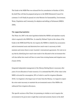 The Guide to the MDB Plan was released first for consultation in October of 2010,

the draft Plan will then be prepared and given to the MDB Ministerial Council for

comment. It will finally be passed on to the Minister for Sustainability, Environment,

Water, Population and Community for adoption and tabling in Parliament (MBDA

2008).



The supporting legislation

The Water Act 2007 is the main legislation behind the MDBA and stipulates exactly

what is required in the MDB Plan. As stated by Michael Taylor at the release of the

Guide to the MDB draft Plan the Act requires the MDBA to identify key ecosystems

and environmental assets and determine how much water is necessary to both

maintain and restore them to meet Australia’s international agreements. He went on to

say that by identifying how much water needs to be allocated to the environment this

will also define how much will have to come from existing human and irrigation uses

(Taylor 2010).



Integrated independent management of the Murray-Darling Basin is necessary after

years of over-allocation of water resources. It is estimated that 80% of the water in the

MBD is diverted for consumption, 90% of which is used for irrigation (Brandon

2010). As irrigation is the largest user of water from the Murray, it is logical to expect

the extra water necessary to maintain the environmental assets of the MDB to be

subtracted from irrigation allowances.



The specific sections of the Water Act pertaining to whether or not it requires the

environment to be given more weight than social and economic factors in the draft
 