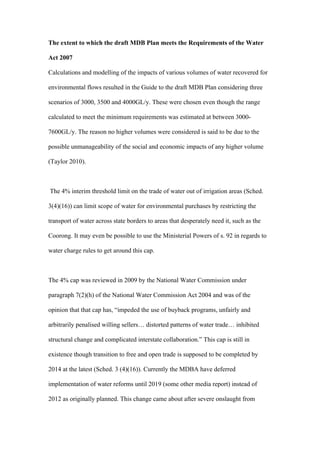 The extent to which the draft MDB Plan meets the Requirements of the Water

Act 2007

Calculations and modelling of the impacts of various volumes of water recovered for

environmental flows resulted in the Guide to the draft MDB Plan considering three

scenarios of 3000, 3500 and 4000GL/y. These were chosen even though the range

calculated to meet the minimum requirements was estimated at between 3000-

7600GL/y. The reason no higher volumes were considered is said to be due to the

possible unmanageability of the social and economic impacts of any higher volume

(Taylor 2010).



The 4% interim threshold limit on the trade of water out of irrigation areas (Sched.

3(4)(16)) can limit scope of water for environmental purchases by restricting the

transport of water across state borders to areas that desperately need it, such as the

Coorong. It may even be possible to use the Ministerial Powers of s. 92 in regards to

water charge rules to get around this cap.



The 4% cap was reviewed in 2009 by the National Water Commission under

paragraph 7(2)(h) of the National Water Commission Act 2004 and was of the

opinion that that cap has, “impeded the use of buyback programs, unfairly and

arbitrarily penalised willing sellers… distorted patterns of water trade… inhibited

structural change and complicated interstate collaboration.” This cap is still in

existence though transition to free and open trade is supposed to be completed by

2014 at the latest (Sched. 3 (4)(16)). Currently the MDBA have deferred

implementation of water reforms until 2019 (some other media report) instead of

2012 as originally planned. This change came about after severe onslaught from
 