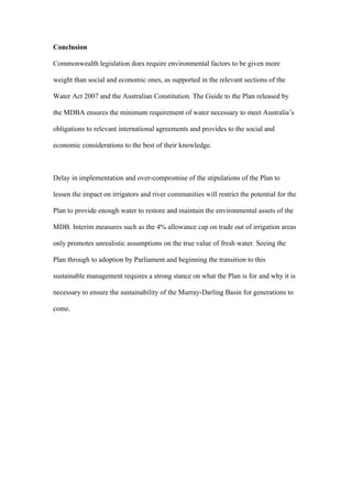 Conclusion

Commonwealth legislation does require environmental factors to be given more

weight than social and economic ones, as supported in the relevant sections of the

Water Act 2007 and the Australian Constitution. The Guide to the Plan released by

the MDBA ensures the minimum requirement of water necessary to meet Australia’s

obligations to relevant international agreements and provides to the social and

economic considerations to the best of their knowledge.



Delay in implementation and over-compromise of the stipulations of the Plan to

lessen the impact on irrigators and river communities will restrict the potential for the

Plan to provide enough water to restore and maintain the environmental assets of the

MDB. Interim measures such as the 4% allowance cap on trade out of irrigation areas

only promotes unrealistic assumptions on the true value of fresh water. Seeing the

Plan through to adoption by Parliament and beginning the transition to this

sustainable management requires a strong stance on what the Plan is for and why it is

necessary to ensure the sustainability of the Murray-Darling Basin for generations to

come.
 
