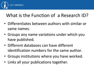 What is the Function of a Research ID?
• Differentiates between authors with similar or
same names.
• Groups any name variations under which you
have published.
• Different databases can have different
identification numbers for the same author.
• Groups institutions where you have worked.
• Links all your publications together.
 