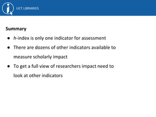 Summary
● h-index is only one indicator for assessment
● There are dozens of other indicators available to
measure scholarly impact
● To get a full view of researchers impact need to
look at other indicators
 