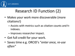 Research ID Function (2)
• Makes your work more discoverable (more
citations!)
– Assists with metrics such as citation counts and h-
indexes.
– Improves researcher impact.
• Get full credit for your work.
• Saves time e.g. ORCID’s “enter once, re-use
often”
 