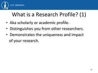 What is a Research Profile? (1)
• Aka scholarly or academic profile.
• Distinguishes you from other researchers.
• Demonstrates the uniqueness and impact
of your research.
16
 