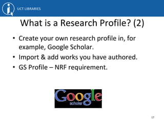 What is a Research Profile? (2)
• Create your own research profile in, for
example, Google Scholar.
• Import & add works you have authored.
• GS Profile – NRF requirement.
17
 