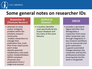 Some general notes on researcher IDs
Researcher ID
(Thomson Reuters)
• attempts to solve
author ambiguity
problem within the
scholarly research
community.
enables researchers to
manage their
publication lists, track
their times cited counts
and h-index
identify potential
collaborators and avoid
author misidentification
ORCID compliant
showcase your
publications from a
single one account
SCOPUS ID
(Elsevier)
• is another identifier
used specifically by the
Scopus database and
has many of the same
features
ORCID
• provides a persistent
digital identifier that
distinguishes a
researcher from every
other researcher and,
through integration in
key research workflows
such as manuscript and
grant submission,
supports automated
linkages between the
researcher and her/his
professional activities
ensuring that her/his
work is recognized.
 