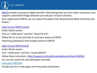 ORCID provides a persistent digital identifier that distinguishes you from other researchers and
supports automated linkages between you and your research activities.
Once registered in ORCID, you can import the papers from ResearcherID (Web of Science) and
Scopus:
Login to your ORCID record.
Under Works section
Click on "+Add works" and then "Search & link".
Follow the on screen prompts to send your papers to ORCID.
Importing publications from Google Scholar to ORCID:
Login to your ORCID record
Under Works section
Click "+Add works" and then "Import BibTeX"
Follow these instructions: http://support.orcid.org/knowledgebase/articles/390530
You can also search for and add papers manually:
Using your ORCID ID:
Include your ID on web pages and manuscript submissions.
 