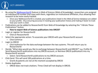 • By using the MyResearcherID feature in Web of Science (Web of Knowledge), researchers are assigned
an individual ID number that stays with them, regardless on institutional affiliation, thus allowing their
research to be more easily tracked.
– Once your MyResearcherID is created, your publications listed in the Web of Science database are added
to your profile - thus ensuring accuracy in tracking your publication history and making it faster to track
how your work is cited.
• Publications can be added to ResearcherID from Web of Knowledge by selecting the “I Wrote These
Publications” button.
– How to export Web of Science publications into ORCID?
• Login or register for ResearcherID
– Click on ResearcherID
• Select the appropriate action: To associate your ORCID with your ResearcherID account
– Click Continue
• Login to ORCID
– Click Authorise for the data exchange between the two systems. This will return you to
ResearcherID
• Decide “What data would you like to exchange between ResearcherID and ORCID?” e.g. Profile ID,
Send ResearcherID publications into my ORCID account, or Retrieve ORCID publications into my
ResearcherID account
– Select: Send ResearcherID publications to my ORCID account.
• Click Send. This will send 100 publications at a time.
– Grants & patents are not at the moment accepted by ORCID
• Delete duplicates
– ORCID does not track citations. Times Cited will not display in ORCID.
 