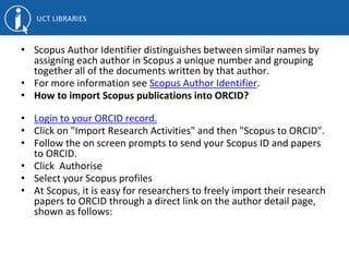 • Scopus Author Identifier distinguishes between similar names by
assigning each author in Scopus a unique number and grouping
together all of the documents written by that author.
• For more information see Scopus Author Identifier.
• How to import Scopus publications into ORCID?
• Login to your ORCID record.
• Click on "Import Research Activities" and then "Scopus to ORCID".
• Follow the on screen prompts to send your Scopus ID and papers
to ORCID.
• Click Authorise
• Select your Scopus profiles
• At Scopus, it is easy for researchers to freely import their research
papers to ORCID through a direct link on the author detail page,
shown as follows:
 