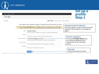 Set up a
profile
Step 1
Email for verification
Fill in your UCT EMAIL address here.
An institutional affiliated email is
required here for the verification
process.
Next step
Follow the prompts to proceed
Important notice for signing in
If you have signed in using an institutional email
instead of a Gmail address, this message will
appear.
 