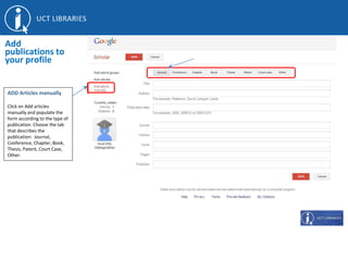 ADD Articles manually
Click on Add articles
manually and populate the
form according to the type of
publication. Choose the tab
that describes the
publication: Journal,
Conference, Chapter, Book,
Thesis, Patent, Court Case,
Other.
Add
publications to
your profile
 