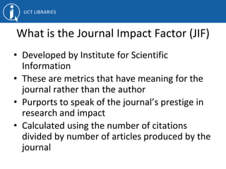 What is the Journal Impact Factor (JIF)
• Developed by Institute for Scientific
Information
• These are metrics that have meaning for the
journal rather than the author
• Purports to speak of the journal’s prestige in
research and impact
• Calculated using the number of citations
divided by number of articles produced by the
journal
 