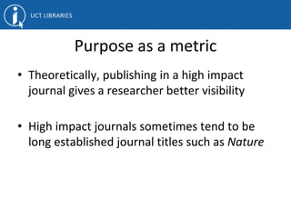 Purpose as a metric
• Theoretically, publishing in a high impact
journal gives a researcher better visibility
• High impact journals sometimes tend to be
long established journal titles such as Nature
 