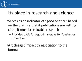 Its place in research and science
•Serves as an indicator of “good science” based
on the premise that if publications are getting
cited, it must be valuable research
– Provides basis for a good narrative for funding or
promotion
•Articles get impact by association to the
journal
 