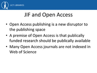 JIF and Open Access
• Open Access publishing is a new disruptor to
the publishing space
• A premise of Open Access is that publically
funded research should be publically available
• Many Open Access journals are not indexed in
Web of Science
 