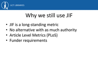 Why we still use JIF
• JIF is a long-standing metric
• No alternative with as much authority
• Article Level Metrics (PLoS)
• Funder requirements
 