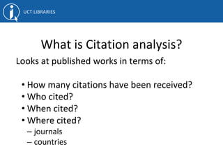 What is Citation analysis?
Looks at published works in terms of:
• How many citations have been received?
• Who cited?
• When cited?
• Where cited?
– journals
– countries
 
