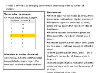h-Index is arrived at by arranging documents in descending order by number of
citations
The h - Index : an example
An author has published 7 papers.
What does an h-index of 4 mean?
An h-index of 4 means that this author
has published at least 4 papers that
have each received at least 4 citations
More context:
•The first paper has been cited 15 times, (there
is one paper that has been cited at least once)
•The second paper has been cited 13 times,
(there are two papers that have been cited at
least twice)
•The third has been cited 9 times (there are
three papers that have been cited at least 3
times).
•The fourth paper has been cited 4 times (there
are four papers that have been cited at least 4
times).
The fifth paper has been cited 3 times - this is
less than 5, the number of documents so h-
index is 4
The h-index is the highest number at which the
number of documents matches the number of
citations.
 