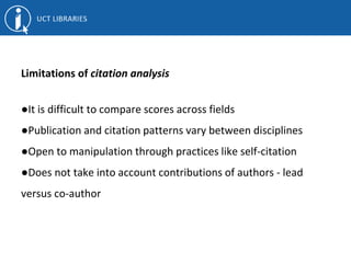 Limitations of citation analysis
●It is difficult to compare scores across fields
●Publication and citation patterns vary between disciplines
●Open to manipulation through practices like self-citation
●Does not take into account contributions of authors - lead
versus co-author
 