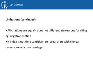 Limitations (continued)
●All citations are equal - does not differentiate reasons for citing
eg. negative citation
●h-index is not time sensitive - so researchers with shorter
careers are at a disadvantage
 