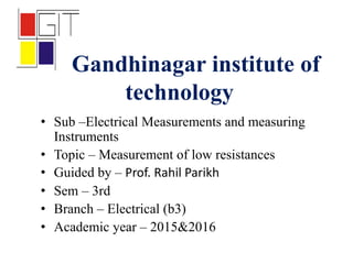 Gandhinagar institute of
technology
• Sub –Electrical Measurements and measuring
Instruments
• Topic – Measurement of low resistances
• Guided by – Prof. Rahil Parikh
• Sem – 3rd
• Branch – Electrical (b3)
• Academic year – 2015&2016
 