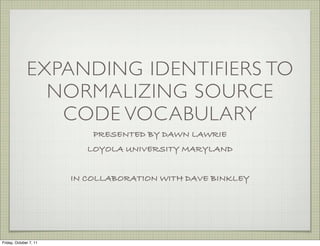 EXPANDING IDENTIFIERS TO
                NORMALIZING SOURCE
                 CODE VOCABULARY
                            PRESENTED BY DAWN LAWRIE
                           LOYOLA UNIVERSITY MARYLAND


                        IN COLLABORATION WITH DAVE BINKLEY




Friday, October 7, 11
 